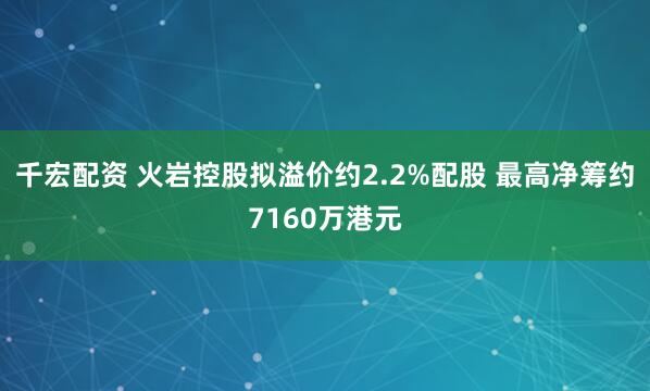 千宏配资 火岩控股拟溢价约2.2%配股 最高净筹约7160万港元