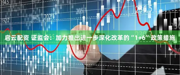 启云配资 证监会：加力推出进一步深化改革的“1+6”政策措施