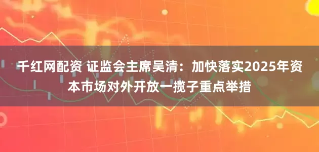千红网配资 证监会主席吴清：加快落实2025年资本市场对外开放一揽子重点举措