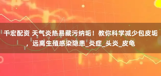 千宏配资 天气炎热易藏污纳垢！教你科学减少包皮垢，远离生殖感染隐患_炎症_头炎_皮龟
