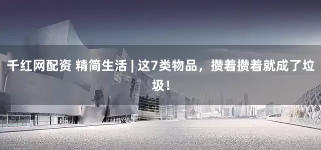 千红网配资 精简生活 | 这7类物品，攒着攒着就成了垃圾！