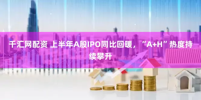 千汇网配资 上半年A股IPO同比回暖，“A+H”热度持续攀升