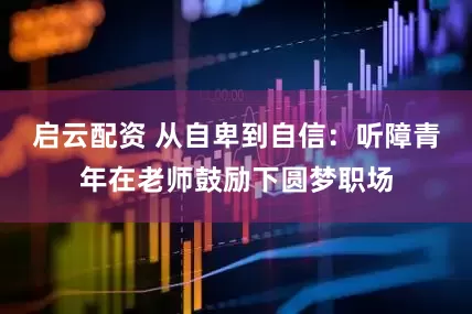 启云配资 从自卑到自信：听障青年在老师鼓励下圆梦职场