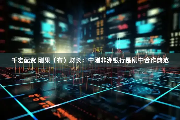 千宏配资 刚果（布）财长：中刚非洲银行是刚中合作典范