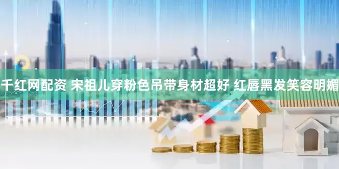 千红网配资 宋祖儿穿粉色吊带身材超好 红唇黑发笑容明媚