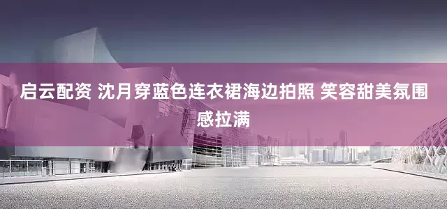 启云配资 沈月穿蓝色连衣裙海边拍照 笑容甜美氛围感拉满