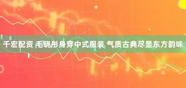 千宏配资 毛晓彤身穿中式服装 气质古典尽显东方韵味