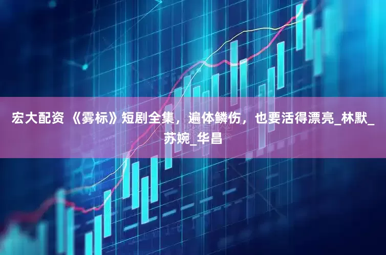 宏大配资 《雾标》短剧全集，遍体鳞伤，也要活得漂亮_林默_苏婉_华昌