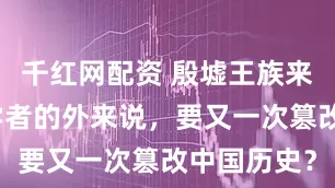 千红网配资 殷墟王族来源：西方学者的外来说，要又一次篡改中国历史？