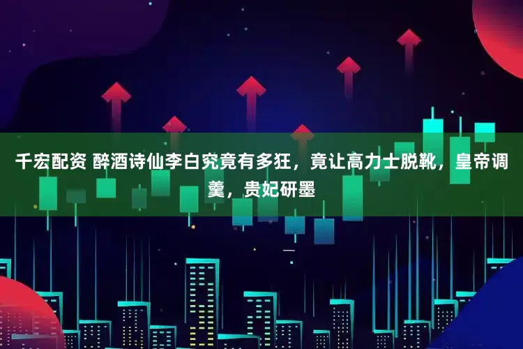 千宏配资 醉酒诗仙李白究竟有多狂，竟让高力士脱靴，皇帝调羹，贵妃研墨