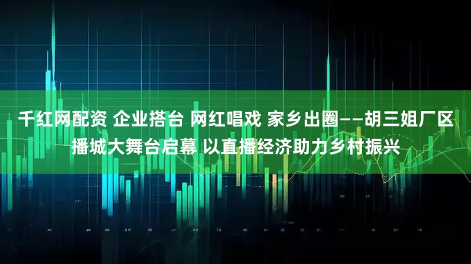 千红网配资 企业搭台 网红唱戏 家乡出圈——胡三姐厂区播城大舞台启幕 以直播经济助力乡村振兴