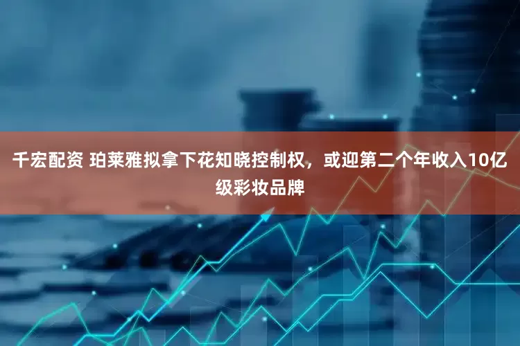 千宏配资 珀莱雅拟拿下花知晓控制权，或迎第二个年收入10亿级彩妆品牌
