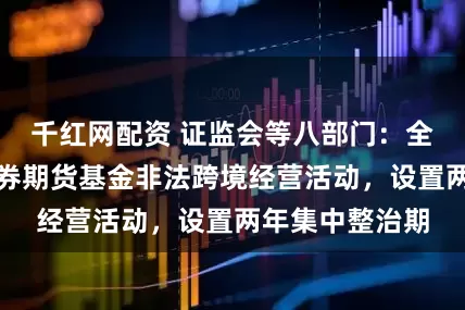 千红网配资 证监会等八部门：全面取缔境外证券期货基金非法跨境经营活动，设置两年集中整治期
